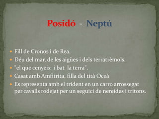 Posidó  -  NeptúFill de Cronos i de Rea.Déu del mar, de les aigües i dels terratrèmols."el que cenyeix  i bat  la terra". Casat amb Amfitrita, filla del tità OceàEs representa amb el trident en un carro arrossegat  per cavalls rodejat per un seguici de nereides i tritons.