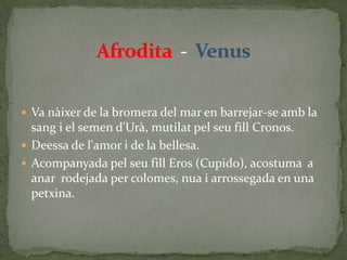 Afrodita  -  VenusVa nàixer de la bromera del mar en barrejar-se amb la sang i el semen d'Urà, mutilat pel seu fill Cronos.Deessa de l'amor i de la bellesa.Acompanyada pel seu fill Eros (Cupido), acostuma  a anar  rodejada per colomes, nua i arrossegada en una petxina.