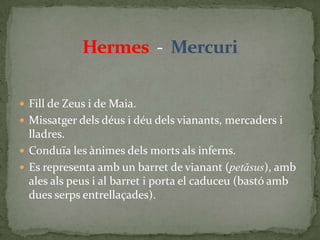 Hermes  -  MercuriFill de Zeus i de Maia.Missatger dels déus i déu dels vianants, mercaders i lladres.Conduïa les ànimes dels morts als inferns.Es representa amb un barret de vianant (petăsus), amb ales als peus i al barret i porta el caduceu (bastó amb dues serps entrellaçades).