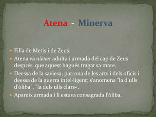 Atena  -  MinervaFilla de Metis i de Zeus.Atena va nàixer adulta i armada del cap de Zeus després  que aquest hagués tragat sa mare.Deessa de la saviesa, patrona de les arts i dels oficis i deessa de la guerra intel·ligent; s'anomena "la d'ulls d'òliba", "la dels ulls clars«.Apareix armada i li estava consagrada l'òliba.