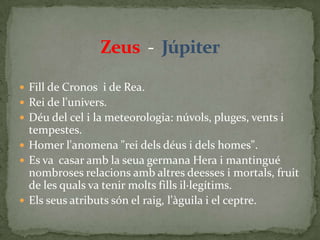 Zeus  -  JúpiterFill de Cronos  i de Rea.Rei de l'univers.Déu del cel i la meteorologia: núvols, pluges, vents i tempestes.Homer l'anomena "rei dels déus i dels homes".Es va  casar amb la seua germana Hera i mantingué nombroses relacions amb altres deesses i mortals, fruit de les quals va tenir molts fills il·legítims.Els seus atributs són el raig, l'àguila i el ceptre.