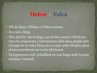 Hefest  -  VulcàFill de Zeus i d'Hera o d'Hera només.Era coix i lleig.Déu del foc i de la farga; era el déu artesà i fabricava tots els ornaments i instruments dels déus ajudat pels Ciclops en el volcà Etna; es va casar amb Afrodita però el seu matrimoni no va ser afortunat.Es representa vell, treballant en una farga amb la seua  enclusa i martell.
