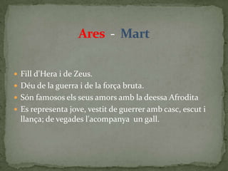 Ares  -  MartFill d'Hera i de Zeus.Déu de la guerra i de la força bruta.Són famosos els seus amors amb la deessa AfroditaEs representa jove, vestit de guerrer amb casc, escut i llança; de vegades l'acompanya  un gall. 