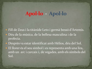 Apol·lo  -  Apol·loFill de Zeus i la titànide Leto i germà bessó d'Àrtemis.Déu de la música, de la bellesa masculina i de la profecia.Després va estar identificat amb Hèlios, déu del Sol.El llorer és el seu símbol i es representa amb una lira, amb un  arc i carcaix i, de vegades, amb els símbols del Sol.
