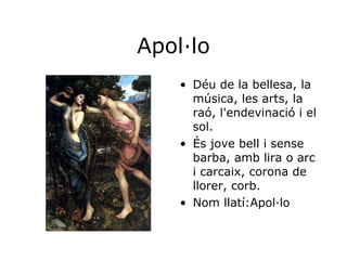 Apol·lo Déu de la bellesa, la música, les arts, la raó, l'endevinació i el sol. És jove bell i sense barba, amb lira o arc i carcaix, corona de llorer, corb.  Nom llatí:Apol·lo 