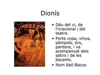 Dionís Déu del vi, de l'irracional i del teatre. Porta copa, vinya, pàmpols, tirs, pantera, i va acompanyat dels sàtirs i de les bacants. Nom llatí:Bacus 
