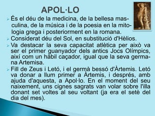  És el déu de la medicina, de la bellesa mas-
culina, de la música i de la poesia en la mito-
logia grega i posteriorment en la romana.
 Considerat déu del Sol, en substitució d'Hèlios.
 Va destacar la seva capacitat atlètica per això va
ser el primer guanyador dels antics Jocs Olímpics,
així com un hàbil caçador, igual que la seva germa-
na Artemisa.
 Fill de Zeus i Letó, i el germà bessó d'Àrtemis. Letó
va donar a llum primer a Àrtemis, i després, amb
ajuda d'aquesta, a Apol·lo. En el moment del seu
naixement, uns cignes sagrats van volar sobre l'illa
donant set voltes al seu voltant (ja era el setè del
dia del mes).
 
