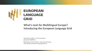 What’s next for Multilingual Europe?
Introducing the European Language Grid
Georg Rehm (DFKI) – ELG Coordinator
georg.rehm@dfki.de
09-09-2019, ELSE-IF 2019 – Karlsruhe, Germany
http://www.european-language-grid.eu
 