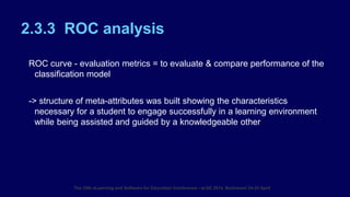2.3.3 ROC analysis
ROC curve - evaluation metrics = to evaluate & compare performance of the
classification model
-> structure of meta-attributes was built showing the characteristics
necessary for a student to engage successfully in a learning environment
while being assisted and guided by a knowledgeable other.
The 10th eLearning and Software for Education Conference - eLSE 2014, Bucharest 24-25 April
 