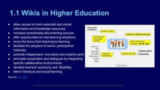 1.1 Wikis in Higher Education
The 10th eLearning and Software for Education Conference - eLSE 2014, Bucharest 24-25 April
● allow access to more extended and varied
information and knowledge resources;
● increase considerably documenting sources
● offer opportunities for new learning situations;
● move the focus from teaching to learning;
● facilitate the adoption of active, participative
methods;
● promote independent, innovative and creative work;
● stimulate cooperation and dialogues by integrating
specific collaborative environments;
● develop learners' autonomy and flexibility;
● blend individual and social learning;
Source: Timsoft
 