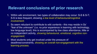 Relevant conclusions of prior research
1. Within wiki environment, two types of collaboration may occur: S-S & S-T;
S-S is less frequent, showing a low level of behavioural/cognitive
involvement;
2. Ss seem reluctant to contribute to wiki contents - this may reside in Ss’
“fear of the unknown” (i.e. no prior experience in learning with technology,
low language level); this is accompanied by low class attendance, little or
no independent activity, showing behavioural, emotional, cognitive non-
engagement;
3. Most students only get involved under the pressure of
deadlines/constraints, showing an overall non-engagement with the
learning process.
 