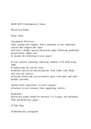 ELSE 6013 Contemporary Issues
Discussion Paper
Name: Date:
Assignment Overview:
After reading this chapter, find a minimum of two additional
articles that support this topic
and write a double-spaced discussion paper following guidelines
posted below. Make sure
to include the following in your paper:
● Your opinion regarding educating students with ASD using
ABA.
● Addressing the current issue
● Identify perceived misconceptions from either side. Make
sure you cite sources.
● Decide which side you personally agree with more and why?
Include personal
/professional experiences in your response.
● Include in-text citations from supporting articles.
Guidelines
Discussion paper should be between 1.5-2 pages, not including
Title and Reference pages.
✔ Title Page
✔ Introductory paragraph
 