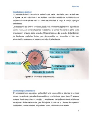 El secado
8
Secadores de tambor
Un secador de tambor consta de un tambor de metal calentado, como se indica en
la figura 1-4, en cuyo exterior se evapora una capa delgada de un líquido o una
suspensión hasta que se seca. El sólido seco final se le raspa al tambor, que gira
lentamente.
Los secadores de tambor son adecuados para procesar suspensiones o pastas de
sólidos finos, así como soluciones verdaderas. El tambor funciona en parte como
evaporador y en parte como secador. Otras variaciones del secador de tambor son
los tambores rotatorios dobles con alimentación por inmersión, o bien con
alimentación superior en el espacio entre los dos tambores.
Secadores por aspersión
En un secador por aspersión, un líquido 0 una suspensión se atomiza o se roela
en una corriente de gas caliente para obtener una lluvia de gotas tinas. El agua se
evapora de dichas gotas con rapidez, y se obtienen partículas secas de sólido que
se separan de la corriente de gas. El flujo de líquido de la cámara de aspersión
puede ser a contracorriente, en paralelo, o una combinación de ambos.
 