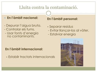 Lluita contra la contaminació.
 En l’àmbit nacional:

En l’àmbit personal:

- Depurar l’aigua bruta.
- Controlar els fums.
- Usar fonts d’energia
no contaminants.

- Separar residus
- Evitar llançar-los al vàter.
- Estalviar energia

En l’àmbit internacional:
- Establir tractats internacionals

 