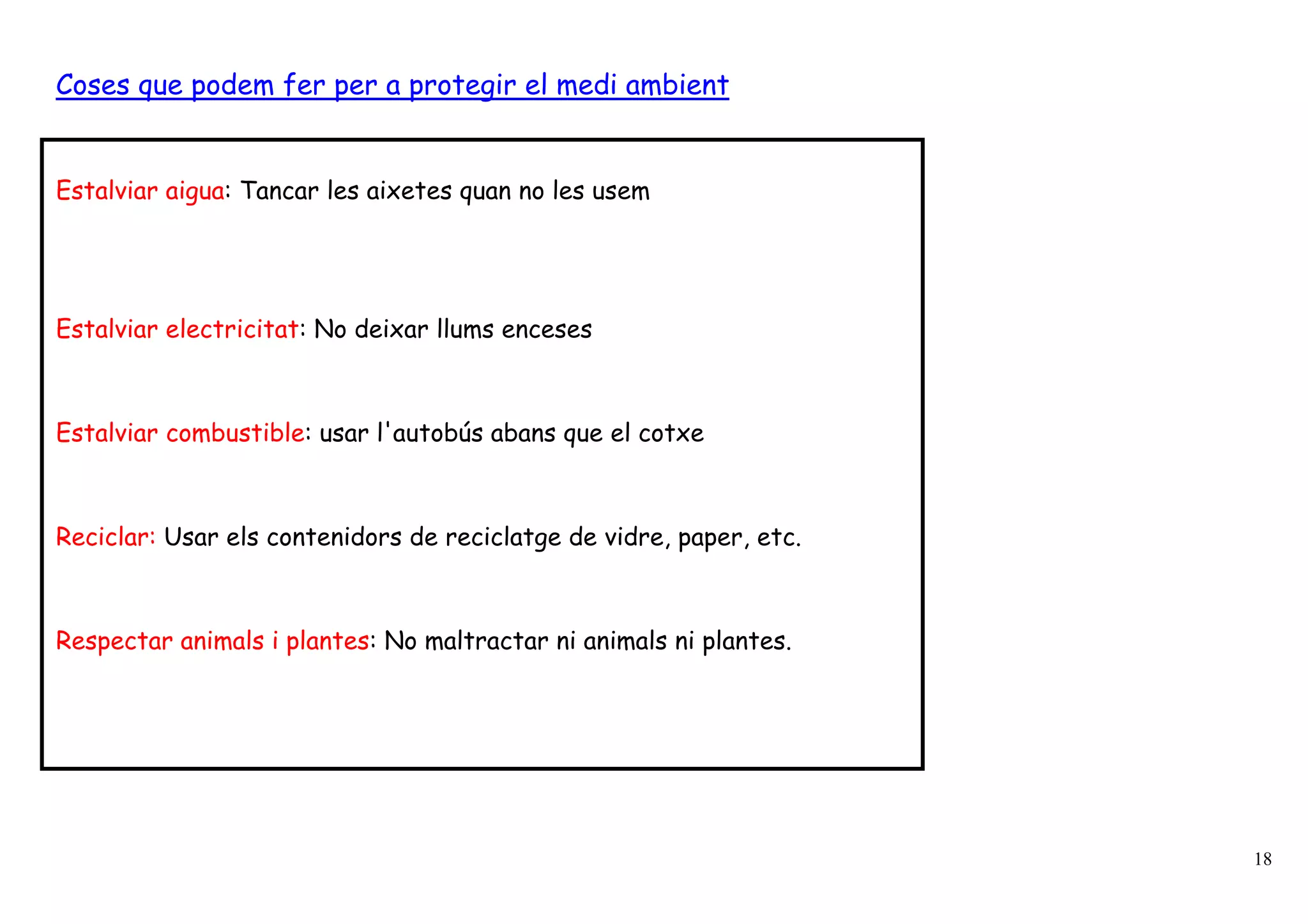 Coses que podem fer per a protegir el medi ambient


Estalviar aigua: Tancar les aixetes quan no les usem




Estalviar electricitat: No deixar llums enceses



Estalviar combustible: usar l'autobús abans que el cotxe



Reciclar: Usar els contenidors de reciclatge de vidre, paper, etc.



Respectar animals i plantes: No maltractar ni animals ni plantes.




                                                                     18
 