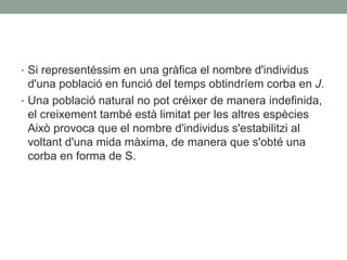 • Si representéssim en una gràfica el nombre d'individus
d'una població en funció del temps obtindríem corba en J.
• Una població natural no pot créixer de manera indefinida,
el creixement també està limitat per les altres espècies
Això provoca que el nombre d'individus s'estabilitzi al
voltant d'una mida màxima, de manera que s'obté una
corba en forma de S.
 