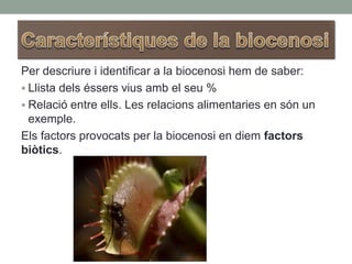 Per descriure i identificar a la biocenosi hem de saber:
 Llista dels éssers vius amb el seu %
 Relació entre ells. Les relacions alimentaries en són un
exemple.
Els factors provocats per la biocenosi en diem factors
biòtics.
 