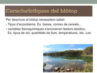 Per descriure el biòtop necessitem saber:
 Tipus d’ecosistema. Ex. bassa, conreu de cereals...
 variables fisicoquímiques s'anomenen factors abiòtics.
Ex. tipus de sol, quantitats de llum, temperatures, etc. Les
 
