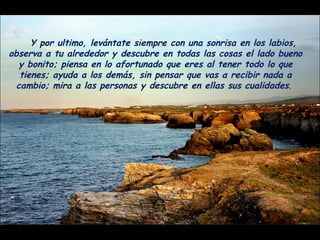 Y por ultimo, levántate siempre con una sonrisa en los labios, observa a tu alrededor y descubre en todas las cosas el lado bueno y bonito; piensa en lo afortunado que eres al tener todo lo que tienes; ayuda a los demás, sin pensar que vas a recibir nada a cambio; mira a las personas y descubre en ellas sus cualidades .  