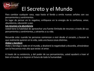 El Secreto y el Mundo
Para cambiar cualquier cosa, vaya hasta el fondo y emita nuevas señales con sus
pensamientos y sentimientos.
En lugar de pensar en lo negativo, enfóquese en la energía de la confianza, amor,
abundancia, educación y paz.
Los recursos y la abundancia
Usted tiene la habilidad de aprovechar una fuente ilimitada de recursos a través de sus
pensamientos y sentimientos, y atraerlos a su vida.

Recuerde esto: cuando las personas comienzan a vivir desde el corazón, y buscan lo
que realmente quieren en la vida, cada uno busca cosas distintas.
Alabar y bendecir
Alabe y bendiga a todo en el mundo, y disolverá la negatividad y discordia, alineándose
con la frecuencia más alta que existe: el amor.

A través de su existencia, y del poder de sus pensamientos, usted ayudará a traer el
bien al mundo, y a mejorar el futuro de toda la humanidad.
 
