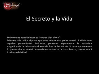 El Secreto y la Vida

Lo único que necesita hacer es “sentirse bien ahora”.
Mientras más utilice el poder que tiene dentro, más poder atraerá. Si eliminamos
aquellos pensamientos limitantes, podremos experimentar la verdadera
magnificencia de la humanidad, en cada área de la creación. Si se compromete con
lo que ama hacer, atraerá una verdadera avalancha de cosas buenas, porque estará
irradiando felicidad.
 