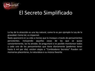El Secreto Simplificado


La ley de la atracción es una ley natural, como lo es por ejemplo la Ley de la
gravedad. Como tal, es imparcial.
Nada aparecerá en su vida a menos que la invoque a través de pensamientos
persistentes. incluyendo aquellas cosas de las que se queja
constantemente, las ha atraído. Se preguntará si es posible monitorear todos
y cada uno de los pensamientos que tiene diariamente (podemos tener
hasta 6 mil por día). existen atajos o “Cambiadores Secretos” Pueden ser
memorias placenteras, la naturaleza o su música favorita
 