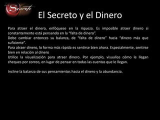 El Secreto y el Dinero
Para atraer el dinero, enfóquese en la riqueza. Es imposible atraer dinero si
constantemente está pensando en la “falta de dinero”.
Debe cambiar entonces su balanza, de “falta de dinero” hacia “dinero más que
suficiente”.
Para atraer dinero, lo forma más rápida es sentirse bien ahora. Especialmente, sentirse
bien en relación al dinero
Utilice la visualización para atraer dinero. Por ejemplo, visualice cómo le llegan
cheques por correo, en lugar de pensar en todas las cuentas que le llegan.

Incline la balanza de sus pensamientos hacia el dinero y la abundancia.
 