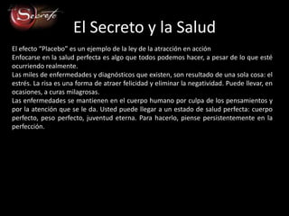 El Secreto y la Salud
El efecto “Placebo” es un ejemplo de la ley de la atracción en acción.
Enfocarse en la salud perfecta es algo que todos podemos hacer, a pesar de lo que esté
ocurriendo realmente.
Las miles de enfermedades y diagnósticos que existen, son resultado de una sola cosa: el
estrés. La risa es una forma de atraer felicidad y eliminar la negatividad. Puede llevar, en
ocasiones, a curas milagrosas.
Las enfermedades se mantienen en el cuerpo humano por culpa de los pensamientos y
por la atención que se le da. Usted puede llegar a un estado de salud perfecta: cuerpo
perfecto, peso perfecto, juventud eterna. Para hacerlo, piense persistentemente en la
perfección.
 