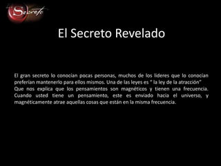 El Secreto Revelado

El gran secreto lo conocían pocas personas, muchos de los lideres que lo conocían
preferían mantenerlo para ellos mismos. Una de las leyes es “ la ley de la atracción”
Que nos explica que los pensamientos son magnéticos y tienen una frecuencia.
Cuando usted tiene un pensamiento, este es enviado hacia el universo, y
magnéticamente atrae aquellas cosas que están en la misma frecuencia.
 