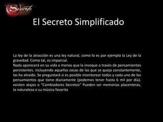 El Secreto Simplificado


La ley de la atracción es una ley natural, como lo es por ejemplo la Ley de la
gravedad. Como tal, es imparcial.
Nada aparecerá en su vida a menos que la invoque a través de pensamientos
persistentes. incluyendo aquellas cosas de las que se queja constantemente,
las ha atraído. Se preguntará si es posible monitorear todos y cada uno de los
pensamientos que tiene diariamente (podemos tener hasta 6 mil por día).
existen atajos o “Cambiadores Secretos” Pueden ser memorias placenteras,
la naturaleza o su música favorita
 