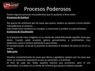 Procesos Poderosos
Existen algunos procesos muy poderosos que le ayudarán a tener éxito :
El proceso de Gratitud

Dar gracias de antemano por las cosas que quiere, acelera sus deseos y envía señales
más poderosas al universo.
Esta simple tarea cambiará sus energías, y comenzará a cambiar sus pensamientos.
El proceso de Visualización

Es el proceso de crear imágenes en su mente de usted disfrutando aquellas cosas que
desea. Cuando usted visualiza, genera pensamientos y sentimientos muy
poderosos, como si tuviera realmente lo que anhela.
En compensación, la ley de la atracción le devolverá la realidad, tal como la vio en su
mente.
Todo junto

Visualice constantemente las cosas que desea y agradezca siempre por las cosas que
tiene. Lo realmente importante es que se sienta bien, y lo disfrute.
Al final de cada día. Todos aquellos eventos que ocurrieron, pero le son
indeseables, re-créelos en su mente de la forma que quisiera hubieran pasado.
 