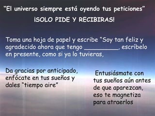 “ El universo siempre está oyendo tus peticiones” ¡SOLO PIDE Y RECIBIRAS! Toma una hoja de papel y escribe “Soy tan feliz y agradecido ahora que tengo _________, escríbelo en presente, como si ya lo tuvieras, Da gracias por anticipado, enfócate en tus sueños y dales “tiempo aire” Entusiásmate con tus sueños aún antes de que aparezcan, eso te magnetiza para atraerlos 
