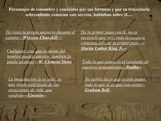 Personajes de renombre y conocidos por sus fortunas y por su trayectoria sobresaliente conocían este secreto, hablaban sobre él..... Tú creas tu propio universo durante el camino -- Winston Churchill— Da tu primer paso con fé, no es necesario que veas toda la escalera completa solo da tu primer paso -- -Martin Luther King Jr.-- Todo lo que somos es el resultado de nuestros pensamientos  –Budha-- No sabría decir que es este poder, todo lo que sé es que este existe-- Graham Bell- La imaginación lo es todo, es una visión anticipada de las atracciones de vida  que vendrán —Einstein-- Cualquier cosa que la mente del hombre pueda concebir, tambien la puede alcanzar— W. Clement Stone 