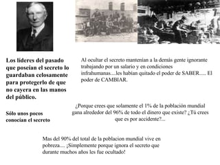 Al ocultar el secreto mantenían a la demás gente ignorante trabajando por un salario y en condiciones infrahumanas....les habían quitado el poder de SABER..... El poder de CAMBIAR. ¿Porque crees que solamente el 1% de la población mundial gana alrededor del 96% de todo el dinero que existe? ¿Tú crees que es por accidente?... Los líderes del pasado que poseían el secreto lo guardaban celosamente para protegerlo de que no cayera en las manos del público. Sólo unos pocos conocían el secreto Mas del 90% del total de la poblacion mundial vive en pobreza.... ¡Simplemente porque ignora el secreto que durante muchos años les fue ocultado! 