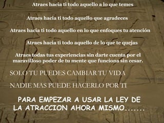 Atraes hacia ti todo aquello a lo que temes SOLO TU PUEDES CAMBIAR TU VIDA NADIE MAS PUEDE HACERLO POR TI Atraes hacia ti todo aquello que agradeces Atraes hacia ti todo aquello en lo que enfoques tu atención Atraes hacia ti todo aquello de lo que te quejas Atraes todas tus experiencias sin darte cuenta por el maravilloso poder de tu mente que funciona sin cesar. PARA EMPEZAR A USAR LA LEY DE LA ATRACCION AHORA MISMO.......   