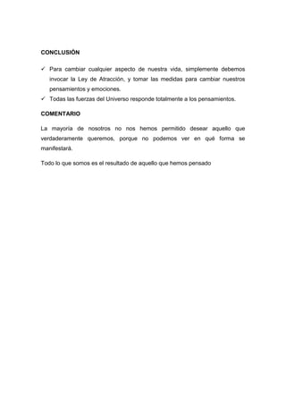 CONCLUSIÓN

 Para cambiar cualquier aspecto de nuestra vida, simplemente debemos
   invocar la Ley de Atracción, y tomar las medidas para cambiar nuestros
   pensamientos y emociones.
 Todas las fuerzas del Universo responde totalmente a los pensamientos.

COMENTARIO

La mayoría de nosotros no nos hemos permitido desear aquello que
verdaderamente queremos, porque no podemos ver en qué forma se
manifestará.

Todo lo que somos es el resultado de aquello que hemos pensado
 