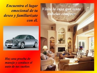 Encuentra el lugar
emocional de tu
deseo y familiarízate
con él.
Visita la casa que tanto
anhelas comprar
Haz una prueba de
manejo y conduce el
auto de tus sueños
 