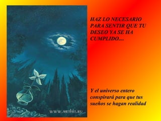 HAZ LO NECESARIO
PARA SENTIR QUE TU
DESEO YA SE HA
CUMPLIDO....
Y el universo entero
conspirará para que tus
sueños se hagan realidad
 