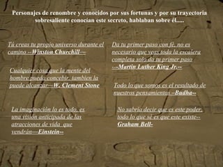 Personajes de renombre y conocidos por sus fortunas y por su trayectoria
sobresaliente conocían este secreto, hablaban sobre él.....
Tú creas tu propio universo durante el
camino --Winston Churchill—
Da tu primer paso con fé, no es
necesario que veas toda la escalera
completa solo da tu primer paso
---Martin Luther King Jr.--
Todo lo que somos es el resultado de
nuestros pensamientos –Budha--
No sabría decir que es este poder,
todo lo que sé es que este existe--
Graham Bell-
La imaginación lo es todo, es
una visión anticipada de las
atracciones de vida que
vendrán—Einstein--
Cualquier cosa que la mente del
hombre pueda concebir, tambien la
puede alcanzar—W. Clement Stone
 