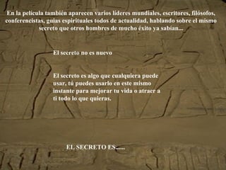 En la película también aparecen varios líderes mundiales, escritores, filósofos,
conferencistas, guias espirituales todos de actualidad, hablando sobre el mismo
secreto que otros hombres de mucho éxito ya sabían...
El secreto no es nuevo
El secreto es algo que cualquiera puede
usar, tú puedes usarlo en este mismo
instante para mejorar tu vida o atraer a
ti todo lo que quieras.
EL SECRETO ES......
 