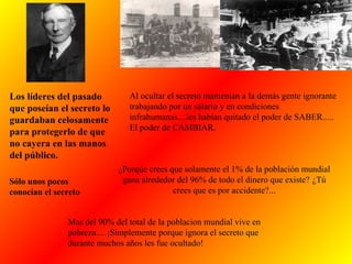 Al ocultar el secreto mantenían a la demás gente ignorante
trabajando por un salario y en condiciones
infrahumanas....les habían quitado el poder de SABER.....
El poder de CAMBIAR.
¿Porque crees que solamente el 1% de la población mundial
gana alrededor del 96% de todo el dinero que existe? ¿Tú
crees que es por accidente?...
Los líderes del pasado
que poseían el secreto lo
guardaban celosamente
para protegerlo de que
no cayera en las manos
del público.
Sólo unos pocos
conocían el secreto
Mas del 90% del total de la poblacion mundial vive en
pobreza.... ¡Simplemente porque ignora el secreto que
durante muchos años les fue ocultado!
 