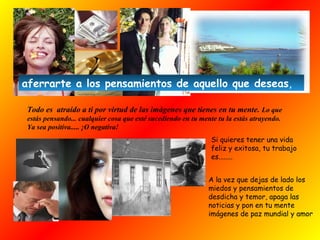 Todo es atraído a ti por virtud de las imágenes que tienes en tu mente. Lo que
estás pensando... cualquier cosa que esté sucediendo en tu mente tu la estás atrayendo.
Ya sea positiva..... ¡O negativa!
Si quieres tener una vida
feliz y exitosa, tu trabajo
es........
A la vez que dejas de lado los
miedos y pensamientos de
desdicha y temor, apaga las
noticias y pon en tu mente
imágenes de paz mundial y amor
aferrarte a los pensamientos de aquello que deseas,
 