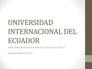 UNIVERSIDAD
INTERNACIONAL DEL
ECUADOR
TEMA: PRSENTACION DEL RESUMEN DE LA PELICULA EL SECRETO
ALUMNO: MANOLO GARCIA
 