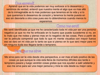 Aprendí que en la vida podemos ser muy exitosos si lo deseamos y
sentimos de verdad, entendí que nuestra mente el algo que va mas allá
de lo inimaginable es lo mas poderoso que tenemos en la vida y si lo
que queremos lo deseamos de corazón y tenemos la mente puesta en
eso sin desviarla a otra cosa pues eso lo obtendremos cuando menos lo
esperemos.
Me sentí identificada ya que me he caracterizado toda mi vida por ser una persona
negativa ya que no me he enfocado en lo bueno que puede sucederme si no, en
lo malo que me rodea y pienso mas en lo negativo de las cosas. Pero a partir de
ver la película comprendí que todo lo que mi mente visualiza con mayor fuerza
eso se dará en mi vida por lo tanto se que si pienso en lo que será mejor para mi
sin ninguna duda eso llegara tarde o temprano.
Me sirve para ver la vida desde otra perspectiva, a ver mas el lado positivo de las
cosas ya que aunque la vida esta llena de momentos difíciles eso tarde o
temprano pasara y luego vendrán cosas gratas que nos ayuden a salir adelante y
eso me sirve para ser una mejor persona y mira la vida desde su mejor cara.
 