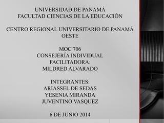 UNIVERSIDAD DE PANAMÁ
FACULTAD CIENCIAS DE LA EDUCACIÓN
CENTRO REGIONAL UNIVERSITARIO DE PANAMÁ
OESTE
MOC 706
CONSEJERÍA INDIVIDUAL
FACILITADORA:
MILDRED ALVARADO
INTEGRANTES:
ARIASSEL DE SEDAS
YESENIA MIRANDA
JUVENTINO VASQUEZ
6 DE JUNIO 2014
 