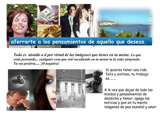 Todo es atraído a ti por virtud de las imágenes que tienes en tu mente. Lo que
estás pensando... cualquier cosa que esté sucediendo en tu mente tu la estás atrayendo.
Ya sea positiva..... ¡O negativa!
Si quieres tener una vida
feliz y exitosa, tu trabajo
es........
A la vez que dejas de lado los
miedos y pensamientos de
desdicha y temor, apaga las
noticias y pon en tu mente
imágenes de paz mundial y amor
aferrarte a los pensamientos de aquello que deseas,
 