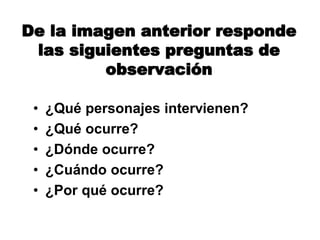 De la imagen anterior responde
las siguientes preguntas de
observación
• ¿Qué personajes intervienen?
• ¿Qué ocurre?
• ¿Dónde ocurre?
• ¿Cuándo ocurre?
• ¿Por qué ocurre?
 