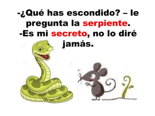 -¿Qué has escondido? – le
pregunta la serpiente.
-Es mi secreto, no lo diré
jamás.
 
