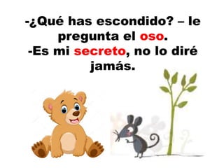 -¿Qué has escondido? – le
pregunta el oso.
-Es mi secreto, no lo diré
jamás.
 