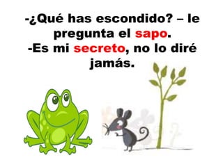 -¿Qué has escondido? – le
pregunta el sapo.
-Es mi secreto, no lo diré
jamás.
 